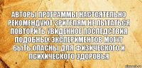 Авторы программы настоятельно рекомендуют зрителям не пытаться повторить увиденное последствия подобных экспериментов могут быть опасны для физического и психического здоровья