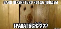 ваня перенятько когда пойдем трахаться????