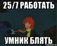 25/7 работать умник блять