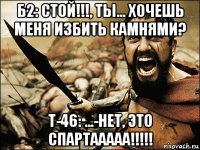 б2: cтой!!!, ты... хочешь меня избить камнями? т-46: ...-нет, это спартааааа!!!!!