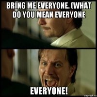 bring me everyone. (what do you mean everyone everyone!
