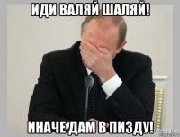 иди валяй шаляй! иначе дам в пизду!