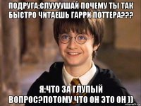 подруга:слуууушай почему ты так быстро читаешь гарри поттера??? я:что за глупый вопрос?потому что он это он ))