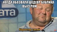 когда обозвала шедевр бублика - высером 