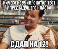 ничего не учил! скатал тест у предыдущего класса сдал на 12!