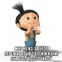  мне не из-за чего переживать в своей жизни, она была достойной