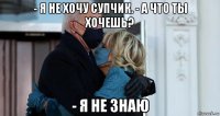 - я не хочу супчик. - а что ты хочешь? - я не знаю