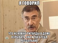 я говорил что не нужно питарды в доме взрывать она и так у тебя раздолбана