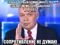 только первый админ много раз сделает мемы для шаблона "_т_0_п_" сопротивление не думаю