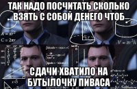 так надо посчитать сколько взять с собой денего чтоб сдачи хватило на бутылочку пиваса