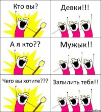 Кто вы? Девки!!! А я кто?? Мужык!! Чего вы хотите??? Запилить тебя!!