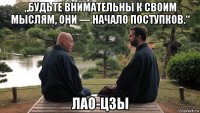 „будьте внимательны к своим мыслям, они — начало поступков.“ лао-цзы