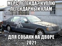 мерс легенда? куплю легендарный хлам для собаки на дворе 2021