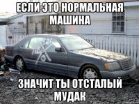 если это нормальная машина значит ты отсталый мудак