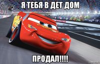 я тебя в дет дом продал!!!!