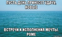 пусть день принесет удачу, новые встречи и исполнения мечты. роме