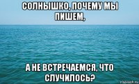 солнышко, почему мы пишем, а не встречаемся, что случилось?