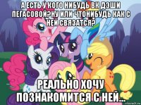 а есть у кого нибудь вк дэши пегасовой?ну или чтонибудь как с ней связатся? реально хочу познакомится с ней...