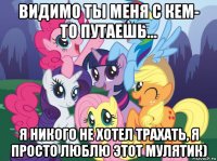 видимо ты меня с кем- то путаешь... я никого не хотел трахать, я просто люблю этот мулятик)