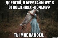 -дорогой, я беру тайм-аут в отношениях. -почему? ты мне надоел.