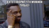 а кто говорил что мужики тупые? 