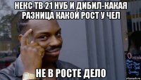 некс тв 21 нуб и дибил-какая разница какой рост у чел не в росте дело