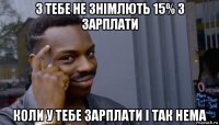 з тебе не знімлють 15% з зарплати коли у тебе зарплати і так нема