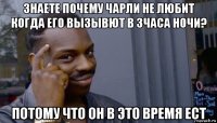 знаете почему чарли не любит когда его вызывют в 3часа ночи? потому что он в это время ест