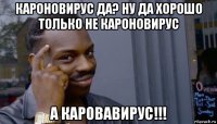 кароновирус да? ну да хорошо только не кароновирус а каровавирус!!!