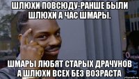 шлюхи повсюду-ранше были шлюхи а час шмары. шмары любят старых драчунов а шлюхи всех без возраста