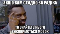 якшо вам стидно за радіка то знайте! в нього виключається мозок