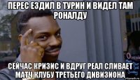 перес ездил в турин и видел там роналду сейчас кризис и вдруг реал сливает матч клубу третьего дивизиона