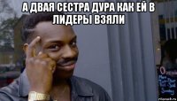 а двая сестра дура как ей в лидеры взяли 