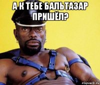 а к тебе бальтазар пришёл? 