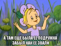 а там ещё была ее подружка забыл как ее звали