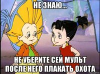 не знаю... не уберите сей мульт после него плакать охота
