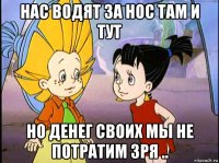 нас водят за нос там и тут но денег своих мы не потратим зря ..
