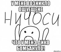 у мене возникло ощуещене что у менэ дико бомбануло!