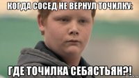 когда сосед не вернул точилку: где точилка себястьян?!