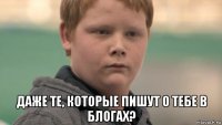  даже те, которые пишут о тебе в блогах?