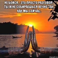 не бойся... это просто разговор.. ты ж не собираешься вечно так, как мы сейчас.. 