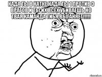 када ты в катке када ты 1 против 3 врагов и ты их всех убиваешь но твая каманда тибя выганяет!!!!! 