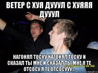 ветер с хуя дууул с хуяяя дууул нагонял тоску нагонял тоску и сказал ты мне и сказал ты мне я те отсосу я те отсосууу...