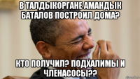 в талдыкоргане амандык баталов построил дома? кто получил? подхалимы и членасосы??