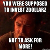 you were supposed to invest zdollarz not to ask for more!