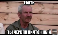 ебать ты червяк ничтожный