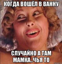 когда вошёл в ванну случайно а там мамка..чья то