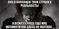 оно:я воплощю твои страхи в реальность! я:всм?эээ неее, ещё мне матимотички здесь не хвотало...