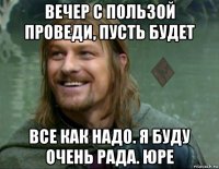 вечер с пользой проведи, пусть будет все как надо. я буду очень рада. юре