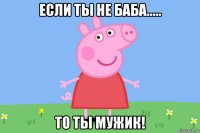 если ты не баба..... то ты мужик!